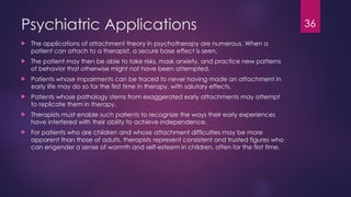 36
Psychiatric Applications
 The applications of attachment theory in psychotherapy are numerous. When a
patient can attach to a therapist, a secure base effect is seen.
 The patient may then be able to take risks, mask anxiety, and practice new patterns
of behavior that otherwise might not have been attempted.
 Patients whose impairments can be traced to never having made an attachment in
early life may do so for the first time in therapy, with salutary effects.
 Patients whose pathology stems from exaggerated early attachments may attempt
to replicate them in therapy.
 Therapists must enable such patients to recognize the ways their early experiences
have interfered with their ability to achieve independence.
 For patients who are children and whose attachment difficulties may be more
apparent than those of adults, therapists represent consistent and trusted figures who
can engender a sense of warmth and self-esteem in children, often for the first time.
 