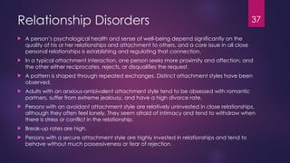 37
Relationship Disorders
 A person’s psychological health and sense of well-being depend significantly on the
quality of his or her relationships and attachment to others, and a core issue in all close
personal relationships is establishing and regulating that connection.
 In a typical attachment interaction, one person seeks more proximity and affection, and
the other either reciprocates, rejects, or disqualifies the request.
 A pattern is shaped through repeated exchanges. Distinct attachment styles have been
observed.
 Adults with an anxious-ambivalent attachment style tend to be obsessed with romantic
partners, suffer from extreme jealousy, and have a high divorce rate.
 Persons with an avoidant attachment style are relatively uninvested in close relationships,
although they often feel lonely. They seem afraid of intimacy and tend to withdraw when
there is stress or conflict in the relationship.
 Break-up rates are high.
 Persons with a secure attachment style are highly invested in relationships and tend to
behave without much possessiveness or fear of rejection.
 