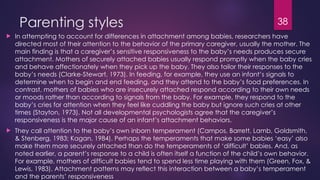 38
Parenting styles
 In attempting to account for differences in attachment among babies, researchers have
directed most of their attention to the behavior of the primary caregiver, usually the mother. The
main finding is that a caregiver’s sensitive responsiveness to the baby’s needs produces secure
attachment. Mothers of securely attached babies usually respond promptly when the baby cries
and behave affectionately when they pick up the baby. They also tailor their responses to the
baby’s needs (Clarke-Stewart, 1973). In feeding, for example, they use an infant’s signals to
determine when to begin and end feeding, and they attend to the baby’s food preferences. In
contrast, mothers of babies who are insecurely attached respond according to their own needs
or moods rather than according to signals from the baby. For example, they respond to the
baby’s cries for attention when they feel like cuddling the baby but ignore such cries at other
times (Stayton, 1973). Not all developmental psychologists agree that the caregiver’s
responsiveness is the major cause of an infant’s attachment behaviors.
 They call attention to the baby’s own inborn temperament (Campos, Barrett, Lamb, Goldsmith,
& Stenberg, 1983; Kagan, 1984). Perhaps the temperaments that make some babies ‘easy’ also
make them more securely attached than do the temperaments of ‘difficult’ babies. And, as
noted earlier, a parent’s response to a child is often itself a function of the child’s own behavior.
For example, mothers of difficult babies tend to spend less time playing with them (Green, Fox, &
Lewis, 1983). Attachment patterns may reflect this interaction between a baby’s temperament
and the parents’ responsiveness
 