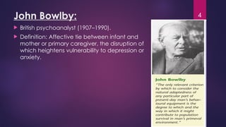 4
John Bowlby:
 British psychoanalyst (1907–1990).
 Definition: Affective tie between infant and
mother or primary caregiver, the disruption of
which heightens vulnerability to depression or
anxiety.
 