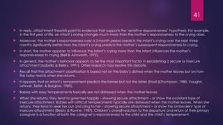 41
 In reply, attachment theorists point to evidence that supports the ‘sensitive responsiveness’ hypothesis. For example,
in the first year of life, an infant’s crying changes much more than the mother’s responsiveness to the crying does.
 Moreover, the mother’s responsiveness over a 3-month period predicts the infant’s crying over the next three
months significantly better than the infant’s crying predicts the mother’s subsequent responsiveness to crying.
 In short, the mother appears to influence the infant’s crying more than the infant influences the mother’s
responsiveness to crying (Bell & Ainsworth, 1972).
 In general, the mother’s behavior appears to be the most important factor in establishing a secure or insecure
attachment (Isabella & Belsky, 1991). Other research may resolve this debate.
 Recall that the attachment classification is based not on the baby’s distress when the mother leaves but on how
the baby reacts when she returns.
 It appears that an infant’s temperament predicts the former but not the latter (Frodi &Thompson, 1985; Vaughn,
Lefever, Seifer, & Barglow, 1989).
 Babies with easy temperaments typically are not distressed when the mother leaves.
 When she returns, they tend to greet her happily – showing secure attachment – or show the avoidant type of
insecure attachment. Babies with difficult temperaments typically are distressed when the mother leaves. When she
returns, they tend to seek her out and cling to her – showing secure attachment – or show the ambivalent type of
insecure attachment (Belsky & Rovine, 1987). Children’s overall reaction to the departure and return of their primary
caregiver is a function of both the caregiver’s responsiveness to the child and the child’s temperament.
 