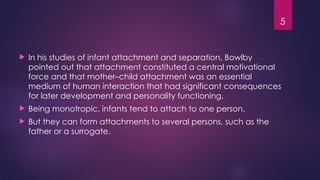 5
 In his studies of infant attachment and separation, Bowlby
pointed out that attachment constituted a central motivational
force and that mother–child attachment was an essential
medium of human interaction that had significant consequences
for later development and personality functioning.
 Being monotropic, infants tend to attach to one person.
 But they can form attachments to several persons, such as the
father or a surrogate.
 