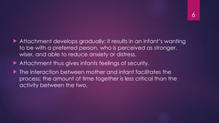 6
 Attachment develops gradually; it results in an infant’s wanting
to be with a preferred person, who is perceived as stronger,
wiser, and able to reduce anxiety or distress.
 Attachment thus gives infants feelings of security.
 The interaction between mother and infant facilitates the
process; the amount of time together is less critical than the
activity between the two.
 