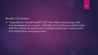7
Bowlby Concluded;
 “Essential for mental health" that "the infant and young child
should experience a warm, intimate and continuous relationship
with his mother (or permanent mother-substitute) in which both
find satisfaction and enjoyment"
 