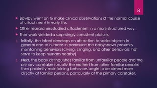 8
 Bowlby went on to make clinical observations of the normal course
of attachment in early life.
 Other researchers studied attachment in a more structured way.
 Their work yielded a surprisingly consistent picture.
1. lnitially, the infant develops an attraction to social objects in
general and to humans in particular; the baby shows proximity
maintaining behaviors (crying, clinging, and other behaviors that
serve to keep humans nearby).
2. Next, the baby distinguishes familiar from unfamiliar people and the
primary caretaker (usually the mother) from other familiar people;
then proximity-maintaining behaviors begin to be aimed more
directly at familiar persons, particularly at the primary caretaker.
 
