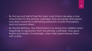9
3. By the second half of their first year, most infants develop a true
attachment HJ the primary caretaker; they recognize that person
and direct proximity-maintaining behaviors toward that person
and not toward others.
4. By the first birthday, the attachment is so strong that children react
negatively to separation from the primary caretaker; they grow
fearful and tearful, for example, when their parent leaves them
with a sitter.
 