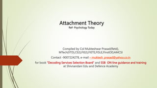 Attachment Theory
Ref- Psychology Today
Compiled by Col Mukteshwar Prasad(Retd),
MTech(IITD),CE(I),FIE(I),FIETE,FISLE,FInstOD,AMCSI
Contact -9007224278, e-mail – muktesh_prasad@yahoo.co.in
for book ”Decoding Services Selection Board” and SSB ON line guidance and training
at Shivnandani Edu and Defence Academy
 