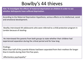 Bowlby’s 44 thieves
Aim: To investigate the effects of maternal deprivation on children in order to see
whether delinquents have suffered deprivation.
According to the Maternal Deprivation Hypothesis, serious effects on its intellectual, social
and emotional development.
Bowlby interviewed 44 adolescents who were referred to a child protection program in
London because of stealing-
He interviewed the parents from both groups to state whether their children had
experienced separation during the critical period and for how long
Findings:
More than half of the juvenile thieves had been separated from their mothers for longer
than 6 months during their first five years.
'affectionless psychopathy”
 