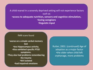 A child reared in a severely deprived setting will not experience factors
such as
•access to adequate nutrition, sensory and cognitive stimulation,
•loving caregivers
•linguistic input
fMRI scans found
•worse on a simple verbal memory
test
•less hippocampus activity.
•Also exhibited specific PTSD
symptoms.
•They also had problems remembering
the trauma
•felt isolated
•had impaired emotions
Rutter, 2001: (continued) Age of
adoption as a major factor
•the older when child left
orphanage, more problems
 