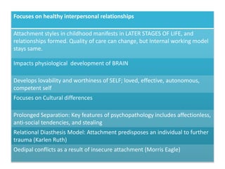 Focuses on healthy interpersonal relationships
Attachment styles in childhood manifests in LATER STAGES OF LIFE, and
relationships formed. Quality of care can change, but Internal working model
stays same.
Impacts physiological development of BRAIN
Develops lovability and worthiness of SELF; loved, effective, autonomous,
competent self
Focuses on Cultural differences
Prolonged Separation: Key features of psychopathology includes affectionless,
anti-social tendencies, and stealing
Relational Diasthesis Model: Attachment predisposes an individual to further
trauma (Karlen Ruth)
Oedipal conflicts as a result of insecure attachment (Morris Eagle)
 