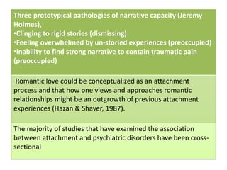 Three prototypical pathologies of narrative capacity (Jeremy
Holmes),
•Clinging to rigid stories (dismissing)
•Feeling overwhelmed by un-storied experiences (preoccupied)
•Inability to find strong narrative to contain traumatic pain
(preoccupied)
Romantic love could be conceptualized as an attachment
process and that how one views and approaches romantic
relationships might be an outgrowth of previous attachment
experiences (Hazan & Shaver, 1987).
The majority of studies that have examined the association
between attachment and psychiatric disorders have been cross-
sectional
 