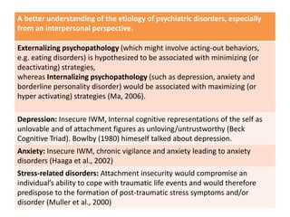 A better understanding of the etiology of psychiatric disorders, especially
from an interpersonal perspective.
Externalizing psychopathology (which might involve acting-out behaviors,
e.g. eating disorders) is hypothesized to be associated with minimizing (or
deactivating) strategies,
whereas Internalizing psychopathology (such as depression, anxiety and
borderline personality disorder) would be associated with maximizing (or
hyper activating) strategies (Ma, 2006).
Depression: Insecure IWM, Internal cognitive representations of the self as
unlovable and of attachment figures as unloving/untrustworthy (Beck
Cognitive Triad). Bowlby (1980) himeself talked about depression.
Anxiety: Insecure IWM, chronic vigilance and anxiety leading to anxiety
disorders (Haaga et al., 2002)
Stress-related disorders: Attachment insecurity would compromise an
individual’s ability to cope with traumatic life events and would therefore
predispose to the formation of post-traumatic stress symptoms and/or
disorder (Muller et al., 2000)
 