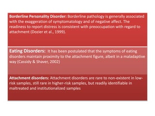Borderline Personality Disorder: Borderline pathology is generally associated
with the exaggeration of symptomatology and of negative affect. The
readiness to report distress is consistent with preoccupation with regard to
attachment (Dozier et al., 1999).
Eating Disorders: It has been postulated that the symptoms of eating
disorders maintain proximity to the attachment figure, albeit in a maladaptive
way (Cassidy & Shaver, 2002)
Attachment disorders: Attachment disorders are rare to non-existent in low-
risk samples, still rare in higher-risk samples, but readily identifiable in
maltreated and institutionalized samples
 