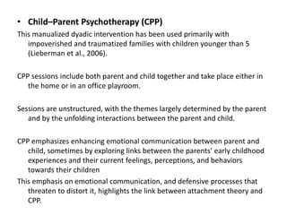 • Child–Parent Psychotherapy (CPP)
This manualized dyadic intervention has been used primarily with
impoverished and traumatized families with children younger than 5
(Lieberman et al., 2006).
CPP sessions include both parent and child together and take place either in
the home or in an office playroom.
Sessions are unstructured, with the themes largely determined by the parent
and by the unfolding interactions between the parent and child.
CPP emphasizes enhancing emotional communication between parent and
child, sometimes by exploring links between the parents’ early childhood
experiences and their current feelings, perceptions, and behaviors
towards their children
This emphasis on emotional communication, and defensive processes that
threaten to distort it, highlights the link between attachment theory and
CPP.
 