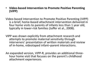 • Video-based Intervention to Promote Positive Parenting
(VIPP)
Video-based Intervention to Promote Positive Parenting (VIPP)
is a brief, home-based attachment intervention delivered in
four home visits to parents of infants less than 1 year old,
typically in lower-risk families (Juffer et al., 2008).
VIPP was drawn explicitly from attachment research and
attempts to promote maternal sensitivity through
interveners’ presentation of written materials and review
of in-home, videotaped infant–parent interactions.
An expanded version, VIPP-R, provides an additional three-
hour home visit that focuses on the parent’s childhood
attachment experiences.
 