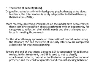 • The Circle of Security (COS)
Originally created as a time-limited group psychotherapy using video
feedback, the intervention is easily adapted for individual therapy
(Marvin et al., 2002).
More recently, parenting DVDs based on the model have been created;
these combine education about attachment with an opportunity for
caregivers to reflect on their child’s needs and the challenges each
faces in meeting those needs
For the video-therapy approach, an observational procedure including
the standard SSP and the Circle of Security Interview are completed
at baseline for treatment planning.
Toward the end of treatment, a second SSP is conducted for additional
review. In this treatment, the SSP is used to not to classify
attachment patterns, but rather to illustrate the parent’s emotional
presence and the child’s exploratory and comfort-seeking behavior
 