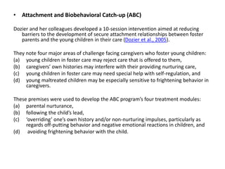 • Attachment and Biobehavioral Catch-up (ABC)
Dozier and her colleagues developed a 10-session intervention aimed at reducing
barriers to the development of secure attachment relationships between foster
parents and the young children in their care (Dozier et al., 2005).
They note four major areas of challenge facing caregivers who foster young children:
(a) young children in foster care may reject care that is offered to them,
(b) caregivers’ own histories may interfere with their providing nurturing care,
(c) young children in foster care may need special help with self-regulation, and
(d) young maltreated children may be especially sensitive to frightening behavior in
caregivers.
These premises were used to develop the ABC program’s four treatment modules:
(a) parental nurturance,
(b) following the child’s lead,
(c) ‘overriding’ one’s own history and/or non-nurturing impulses, particularly as
regards off-putting behavior and negative emotional reactions in children, and
(d) avoiding frightening behavior with the child.
 