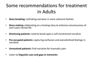 Some recommendations for treatment
in Adults
• Story breaking: rethinking narrative in more coherent fashion
• Story making: elaborating on a healing story to enhance consciousness of
one’s own mental life
• Dismissing patients: need to break open a self-constrained narrative
• Pre-occupied patients: capturing confusion and overwhelmed feelings in
narrative
• Unresolved patients: Find narrative for traumatic pain
• Listen to linguistic cues and gaps in memories
 