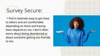 Survey Secure:
1 find it relatively easy to get close
to others and am comfortable
depending on them and having
them depend on me. I don't often
worry about being abandoned or
about someone getting too friendly
to me.
 