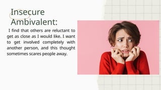 Insecure
Ambivalent:
I find that others are reluctant to
get as close as I would like. I want
to get involved completely with
another person, and this thought
sometimes scares people away.
 