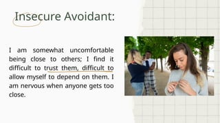Insecure Avoidant:
I am somewhat uncomfortable
being close to others; I find it
difficult to trust them, difficult to
allow myself to depend on them. I
am nervous when anyone gets too
close.
 