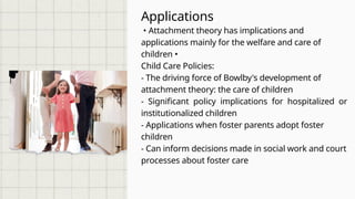 Applications
• Attachment theory has implications and
applications mainly for the welfare and care of
children •
Child Care Policies:
- The driving force of Bowlby's development of
attachment theory: the care of children
- Significant policy implications for hospitalized or
institutionalized children
- Applications when foster parents adopt foster
children
- Can inform decisions made in social work and court
processes about foster care
 