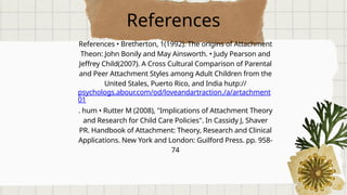 References
References • Bretherton, 1(1992). The origins of Attachment
Theon: John Bonily and May Ainsworth. • Judy Pearson and
Jeffrey Child(2007). A Cross Cultural Comparison of Parental
and Peer Attachment Styles among Adult Children from the
United Stales, Puerto Rico, and India hutp://
psychologs.abour.com/od/loveandartraction./a/artachment
01
. hum • Rutter M (2008), "Implications of Attachment Theory
and Research for Child Care Policies". In Cassidy J, Shaver
PR. Handbook of Attachment: Theory, Research and Clinical
Applications. New York and London: Guilford Press. pp. 958-
74
 