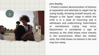 3
John Bowlby
• Protest involves demonstration of distress
at separation and attempts to regain her by
crying loudly, throwing oneself around, etc.
Despair is the "quiet" stage in which the
child is in a state of mourning and is
withdrawn and undermining. Intermittent
or monotonous crying may occur.
Detachment is considered a sign of
recovery as the child shows more interest
in the environment. When the mother
visits, the child shows no interest in her and
may turn away.
 