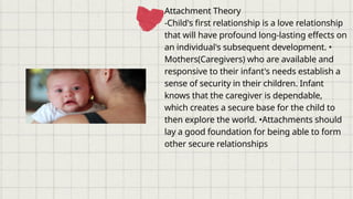Attachment Theory
-Child's first relationship is a love relationship
that will have profound long-lasting effects on
an individual's subsequent development. •
Mothers(Caregivers) who are available and
responsive to their infant's needs establish a
sense of security in their children. Infant
knows that the caregiver is dependable,
which creates a secure base for the child to
then explore the world. •Attachments should
lay a good foundation for being able to form
other secure relationships
 