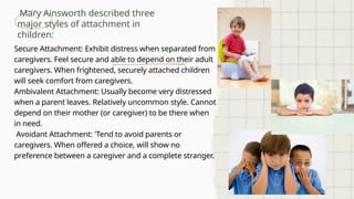 Mary Ainsworth described three
major styles of attachment in
children:
Secure Attachment: Exhibit distress when separated from
caregivers. Feel secure and able to depend on their adult
caregivers. When frightened, securely attached children
will seek comfort from caregivers.
Ambivalent Attachment: Usually become very distressed
when a parent leaves. Relatively uncommon style. Cannot
depend on their mother (or caregiver) to be there when
in need.
Avoidant Attachment: 'Tend to avoid parents or
caregivers. When offered a choice, will show no
preference between a caregiver and a complete stranger.
 