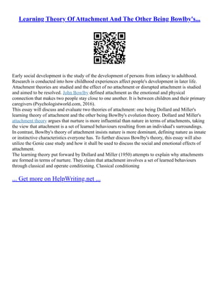 Learning Theory Of Attachment And The Other Being Bowlby's...
Early social development is the study of the development of persons from infancy to adulthood.
Research is conducted into how childhood experiences affect people's development in later life.
Attachment theories are studied and the effect of no attachment or disrupted attachment is studied
and aimed to be resolved. John Bowlby defined attachment as the emotional and physical
connection that makes two people stay close to one another. It is between children and their primary
caregivers (Psychologistworld.com, 2016).
This essay will discuss and evaluate two theories of attachment: one being Dollard and Miller's
learning theory of attachment and the other being Bowlby's evolution theory. Dollard and Miller's
attachment theory argues that nurture is more influential than nature in terms of attachments, taking
the view that attachment is a set of learned behaviours resulting from an individual's surroundings.
In contrast, Bowlby's theory of attachment insists nature is more dominant, defining nature as innate
or instinctive characteristics everyone has. To further discuss Bowlby's theory, this essay will also
utilize the Genie case study and how it shall be used to discuss the social and emotional effects of
attachment.
The learning theory put forward by Dollard and Miller (1950) attempts to explain why attachments
are formed in terms of nurture. They claim that attachment involves a set of learned behaviours
through classical and operate conditioning. Classical conditioning
... Get more on HelpWriting.net ...
 