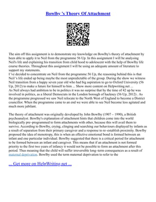 Bowlby 's Theory Of Attachment
The aim off this assignment is to demonstrate my knowledge on Bowlby's theory of attachment by
been able to apply it to Neil from the programme 56 Up. In this assignment I will be analysing
Neil's life and explaining his transition from child hood to adolescent with the help of Bowlby life
course theories. Throughout this assignment I will be using an adequate amount of literature to
support my statements.
I 've decided to concentrate on Neil from the programme 56 Up, the reasoning behind this is that
Neil 's life ended up being maybe the most unpredictable of the group. During the show we witness
Neil transition from a happy seven year old who had big aspiration to go to Oxford University (56
Up, 2012) to make a future for himself to him ... Show more content on Helpwriting.net ...
As Neil always had ambition to be in politics it was no surprise that by the time of 42 up he was
involved in politics, as a liberal Democrats in the London borough of hackney (56 Up, 2012) . As
the programme progressed we saw Neil relocate to the North West of England to become a District
councillor. When the programme came to an end we were able to see Neil become less agitated and
much more jubilant.
The theory of attachment was originally developed by John Bowlby (1907 – 1990), a British
psychoanalyst. Bowlby's explanation of attachment hints that children come into the world
biologically pre–programmed to form attachments with other, because this will avail them to
survive. According to Bowlby, crying, clinging and searching our behaviours displayed by infants as
a result of separation from their primary caregiver and a response to re–establish proximity. Bowlby
proposed the idea of monotropy, this is when an effective emotional bond is formed between an
infant and one particular individual. Bowlby suggested that there is a critical period for attachment
to be formed between an infant and caregiver. This means that if an attachment is not formed
priority to the first two years of infancy it would not be possible to form an attachment after this
period. Thus meaning that the child will suffer irreversible long–term consequences as a result of
maternal deprivation. Bowlby used the term maternal deprivation to refer to the
... Get more on HelpWriting.net ...
 