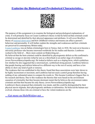 Exploring the Biological and Psychological Characteristics...
The purpose of this assignment is to examine the biological and psychological explanations of
crime. It will primarily focus on Cesare Lombroso's theory in that he believed that criminals could
be determined and identified by their physical appearance and attributes. It will cover Bowlby's
theory of maternal deprivation and how childhood violence and trauma can affect a person's
behaviour and personality. It will further explain the strengths and weaknesses and how criminals
are perceived in contemporary Britain today.
Cesare Lombroso was an Italian criminologist born in Venice, Italy in 1836. He went on to become a
university professor who became renowned worldwide for his studies and theories. Lombroso
worked in the field of ... Show more content on Helpwriting.net ...
He believed that the born criminal could be identified by physiognomic defects as this confirmed a
criminal as savage or atavistic (what he sees as a throwback to an earlier stage of evolution)
(www.Newworldencyclopedia.org). He looked at defects such as a sloping brow, which symbolises
low intellect he also suggested that a renowned jaw, symbolised strong passion. Lombroso believes
that people bearing such defects behaved in a different way to the rest of society and have a low
ability to show any kind of guilt or remorse.
The weakness that was established in this theory found that these associations were later shown to
be highly inconsistent or inexistent, and Lombroso had not used a control group therefore having
nothing of any substantial nature to compare his results to. This became Lombroso's biggest flaw in
his research and theory. Due to this weakness the theories that were based on the environment
causation of criminality that then became dominant meant that he believes the environment makes
criminals and that then became his only theory. (www.Newworldencyclopedia.org)
Lombroso's theory proposed that criminality was innate, and this could be distinguished by their
physical atavist stigmata, their physiognomic attributes or deformities. He believed the human race
evolved, whereas those who are criminal or have the violent tendencies are the
... Get more on HelpWriting.net ...
 