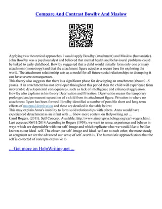 Compare And Contrast Bowlby And Maslow
Applying two theoretical approaches I would apply Bowlby (attachment) and Maslow (humanistic).
John Bowlby was a psychoanalyst and believed that mental health and behavioural problems could
be linked to early childhood. Bowlby suggested that a child would initially form only one primary
attachment (monotropy) and that the attachment figure acted as a secure base for exploring the
world. The attachment relationship acts as a model for all future social relationships so disrupting it
can have severe consequences.
This theory also suggests that there is a significant phase for developing an attachment (about 0 –5
years). If an attachment has not developed throughout this period then the child will experience from
irreversible developmental consequences, such as lack of intelligence and enhanced aggression.
Bowlby also explains in his theory Deprivation and Privation. Deprivation means the temporary
prolonged and permanent separation of a child from its attachment figure. Privation is where no
attachment figure has been formed. Bowlby identified a number of possible short and long term
effects of maternal deprivation and these are detailed in the table below:
This may explain Anna's inability to form solid relationships with others. Anna would have
experienced detachment as an infant with ... Show more content on Helpwriting.net ...
Carol Rogers. (2011). Self Concept. Available: http://www.simplypsychology.org/carl–rogers.html.
Last accessed 06/11/2014 According to Rogers (1959), we want to sense, experience and behave in
ways which are dependable with our self–image and which replicate what we would like to be like
known as our ideal–self. The closer our self–image and ideal–self are to each other, the more steady
or congruent we are the advanced our sense of self–worth is. The humanistic approach states that the
self is collected of concepts exclusive to
... Get more on HelpWriting.net ...
 