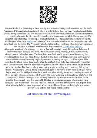 Personal Reflection According to John Bowlby's Attachment Theory, children come into the world
"programed" to create attachments with others in order to help them survive. The attachment that is
created during the infants first few days and week of life is extremely important. The attachment that
is created early on in the life, can affect development through out ones life. During Anisworth's
research, she established several types of attachment styles. The securely attached child would be
visibly upset when their mother walked out of the room and wanted the mother's attention once she
came back into the room. The Avoidantly attached child did not really cry when they were separated
and chose to avoid their mothers when they came back....show more content...
After quite sometime of spending every single day with my dad, I started to call my dad mom. I
referred to him as both dad and mom. When my mom finally returned, I didn't automatically
change over to calling her mom. The issue here was that I would say mom and look at my dad,
even thought my mom was back. Now, I did talk to my mom over the phone while she was away
and my dad reminded me every single day that she is coming back yet I couldn't adjust. This
carried on for about two or three weeks after she got back from Italy. I do not actually remember
what kind of contact I had with her when she got back or how I reacted after almost seven months
of not seeing her. But I do recall my mom trying to give me a hug and I ran to my dad saying
"mom". According to Orville Brime and Jerome Kagan "Sometimes after 6 months of age, babies
begin to show a decided preference for a particular adult, usually the mother...during any time of
stress–anxiety, illness, appearance of strangers–the baby will move to the preferred adult."(pg. 16)
In my case, I formed a stronger bond with my dad while my mom was away for those seven
months. Even though I was five years old, I looked at my dad as someone who was there and
someone I can run to when I was in a stressful situation. Now that I think about this, I spent more
time with my dad than mom in general. My mom would usually work till the night hours at the
grocery store and my dad would be the one that
Get more content on HelpWriting.net
 