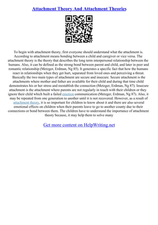 Attachment Theory And Attachment Theories
To begin with attachment theory, first everyone should understand what the attachment is.
According to attachment means bonding between a child and caregiver or vice versa. The
attachment theory is the theory that describes the long term interpersonal relationship between the
humans. Also, it can be defined as the strong bond between parent and child, and later in peer and
romantic relationship (Metzger, Erdman, Ng 85). It generates a specific fact that how the humans
react in relationships when they get hurt, separated from loved ones and perceiving a threat.
Basically the two main types of attachment are secure and insecure. Secure attachment is the
attachments where mother and father are available for their child and during that time child
demonstrates his or her stress and reestablish the connection (Metzger, Erdman, Ng 87). Insecure
attachment is the attachment where parents are not regularly in touch with their children or they
ignore their child which built a failed emotion communication (Metzger, Erdman, Ng 87). Also, it
may be repeated from one generation to another until it is not recovered. However, as a result of
attachment theory, it is so important for children to know about it and there are also several
emotional effects on children when their parents leave to go to another county due to their
connections or bond between them. The children have to understand the importance of attachment
theory because, it may help them to solve many
Get more content on HelpWriting.net
 