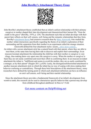 John Bowlby's Attachment Theory Essay
John Bowlby's attachment theory established that an infant's earliest relationship with their primary
caregiver or mother shaped their later development and characterized their human life, "from the
cradle to the grave" (Bowlby, 1979, p. 129). The attachment style that an infant develops with their
parent later reflects on their self–esteem, well–being and the romantic relationships that they form.
Bowlby's attachment theory had extensive research done by Mary Ainsworth, who studied the
mother–infant interactions specifically regarding the theme of an infant's exploration of their
surrounding and the separation from their mother in an experiment called the strange situation.
Ainsworth defined the four attachment styles: secure,...show more content...
An infant with a secure attachment style has a natural bond with their parent, where they are able to
trust them, at the same time leaving their side to discover and explore their surroundings. In an
insecure/resistant attachment the relationship the child has with their mother or caregiver is very
clingy, thus making them very upset once the caregiver is away. When the mother or caregiver is
back they are not easily comforted and resist their effort in comforting them. In an insecure/avoidant
attachment the infant is, "indifferent and seems to avoid the mother, they are as easily comforted by
a stranger, as by their parent" (Siegler 2011, p.429). Lastly, the disorganized/disoriented attachment is
another insecure attachment style in which the infant has no way of coping with stress making their
behavior confusing or contradictory. Through these brief descriptions of the attachment theory, many
researchers have defined the turning point in which each attachment definition can have an influence
on one's self esteem, well–being and their marital relationship.
Since the attachment theory provides a fundamental framework of an infant's development from
womb to tomb, this research can be used to characterize specific behavior that a person may develop
from childhood throughout adulthood. In Huis in 't Veld
Get more content on HelpWriting.net
 