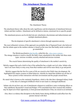 The Attachment Theory Essay
The Attachment Theory
The attachment theory talks about the early significance and developments of attachment between
infants and their mothers. Attachment can be defined as intense, emotional ties to specific people.
The attachment process can be divided into pre–attachment, discriminate and indiscriminate and
multiple attachment phases.
The development of specific attachment is shown through separation anxiety.
The most influential versions of this approach was probably that of Sigmund Freud, who believed
that the infants upset at the mothers absence is based on the crass fear that bodily needs would now
go unsatisfied.
The British psychiatrist john bowlby called this the...show more content...
The strange situation is used to classify the baby's basic attachment to the mother into three main
types: anxious–avoidant, securely attached and anxious resistant.
The crucial feature determining the quality of attachment is the mother's sensitivity.
Bolwby suggest that such a built in fear of the unfamiliar has a simple survival value. Infants who
lack it are more likely to stray away from their mothers and will be more likely to go and perish.
Bolwby suggest that the first five years of life are crucial to the Child's later development. He
highlighted four majors systems in infant behavior, whereby he stated that children use all four of
these systems in their interaction with their environment and the people around them.
He stated what is known as the continuity hypothesis, which is the idea that a damaged infancy leads
to the idea of a damaged childhood which in turn leads to a damaged adulthood.
Infants who do not have any sort of attachments whatsoever could have some everlasting effects on
their adulthood. Researcher's tizard and Hodges 1978 concluded from their research that children
may be deprived of their opportunity to form personal attachments if they are raised in an institution.
Also, there is evidence that disruption in the family home during childhood could affect how the
parents interact with their
Get more content on HelpWriting.net
 