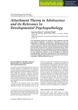 Clinical Psychology and Psychotherapy
Clin. Psychol. Psychother. 8, 15–32 (2001)
Attachment Theory in Adolescence
and its Relevance to
Developmental Psychopathology
Lucy Scott Brown1* and John Wright2
1
Child and Adolescent Mental Health Service, St. George’s Hospital,
London, UK
2
Adolescent Department, Tavistock Clinic/Northgate Junior Adolescent Unit,
London, UK
The relationship between the quality of early attachment and later
psychological adaptation is frequently emphasized. To date, the
significance of attachment during infancy and adulthood has been
a central focus in the literature, with remarkably little attention being
given to adolescence. The aim of this selective review is to introduce
and critically consider the key concepts of attachment theory, and to
then discuss the relevance of attachment to the period of adolescence.
More specifically, an emphasis will be placed upon the importance
of early attachment experiences in the development of adolescent
psychopathology. Theoretical explanations for this relationship are
considered alongside implications for clinical practice and research.
Copyright  2001 John Wiley & Sons, Ltd.
ATTACHMENT THEORY AND ITS
RELEVANCE TO ADOLESCENT
PSYCHOPATHOLOGY
The quality of the relationship between infant and
primary caregiver is considered to be central to
socio-emotional development, because it represents
the first experience of human intimacy (Sroufe et al.,
1999). Difficulties forming a ‘primary attachment
relationship’ are believed to influence later psy-
chological adaptation (Bowlby, 1980; Lyddon et al.,
1993). Attachment theory focuses on the process by
which strong and enduring relationships develop,
are maintained and can be modified (Bowlby, 1969,
1973, 1980).
The aim of this selective review is to consider
critically the major growth points in the area of
attachment theory, and specifically focus on the
* Correspondence to: Dr Lucy Scott Brown, Clinical Psychol-
ogist, Child and Adolescent Mental Health Service, South
West London and St. George’s Mental Health NHS Trust,
Lanesborough Wing, St. George’s Hospital, London SW17
0QT, UK. E-mail: lscottbrown@hotmail.com
relevance of attachment to adolescent development
and psychopathology. A significant proportion of
the literature has concentrated on the role of attach-
ment in infancy and adulthood. However, remark-
ably little literature considers the importance of
attachment during adolescence. This is surprising
given that the period of adolescence is character-
ized by numerous developmental changes, which
inevitably influence or are influenced by models of
attachment. The first part of this paper will intro-
duce and critically consider the central elements
of attachment theory. The relevance of attach-
ment during adolescence, and its relationship to
the development of psychopathology, will then be
discussed. Theoretical models that explain this rela-
tionship are outlined. Finally, clinical implications
and future areas of development are considered.
THE CONCEPT OF ATTACHMENT
Bowlby’s (1969, 1973, 1980) theory of attach-
ment initially evolved from an interest in child
development, psychiatry and ethology. Ainsworth
Copyright  2001 John Wiley & Sons, Ltd.
 