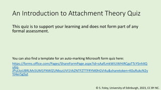 An Introduction to Attachment Theory Quiz
This quiz is to support your learning and does not form part of any
formal assessment.
You can also find a template for an auto-marking Microsoft form quiz here:
https://forms.office.com/Pages/ShareFormPage.aspx?id=sAafLmkWiUWHiRCgaTTcYSnhXQ
u6q-
JPuLtoUBRLMs5UM1FNWlZUNkszUVI1VkZNTFZTTFRYM0hGVi4u&sharetoken=K0uRukcN2y
YJ4er5gSyt
©️ S. Foley, University of Edinburgh, 2023, CC BY-NC.
 