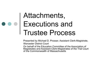 Attachments, Executions and Trustee Process Presented by Michael D. Prosser, Assistant Clerk-Magistrate, Worcester District Court On behalf of the Education Committee of the Association of Magistrates and Assistant Clerk-Magistrates of the Trial Court of the Commonwealth of Massachusetts   