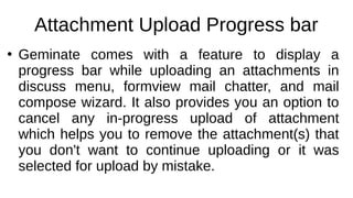 Attachment Upload Progress bar
●
Geminate comes with a feature to display a
progress bar while uploading an attachments in
discuss menu, formview mail chatter, and mail
compose wizard. It also provides you an option to
cancel any in-progress upload of attachment
which helps you to remove the attachment(s) that
you don't want to continue uploading or it was
selected for upload by mistake.
 