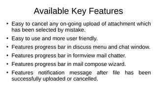 Available Key Features
●
Easy to cancel any on-going upload of attachment which
has been selected by mistake.
●
Easy to use and more user friendly.
●
Features progress bar in discuss menu and chat window.
●
Features progress bar in formview mail chatter.
●
Features progress bar in mail compose wizard.
●
Features notification message after file has been
successfully uploaded or cancelled.
 