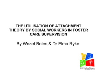 THE UTILISATION OF ATTACHMENT THEORY BY SOCIAL WORKERS IN FOSTER CARE SUPERVISION By Wezet Botes & Dr Elma Ryke  