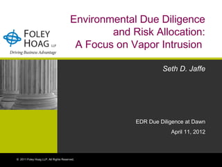 Environmental Due Diligence
                                                and Risk Allocation:
                                         A Focus on Vapor Intrusion

                                                              Seth D. Jaffe




                                                     EDR Due Diligence at Dawn
                                                                 April 11, 2012



© 2011 Foley Hoag LLP. All Rights Reserved.
 