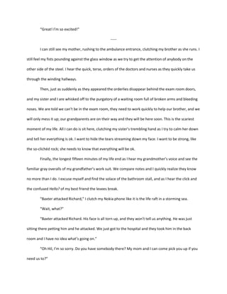 “Great! I’m so excited!”
----I can still see my mother, rushing to the ambulance entrance, clutching my brother as she runs. I
still feel my fists pounding against the glass window as we try to get the attention of anybody on the
other side of the steel. I hear the quick, terse, orders of the doctors and nurses as they quickly take us
through the winding hallways.
Then, just as suddenly as they appeared the orderlies disappear behind the exam room doors,
and my sister and I are whisked off to the purgatory of a waiting room full of broken arms and bleeding
noses. We are told we can’t be in the exam room, they need to work quickly to help our brother, and we
will only mess it up; our grandparents are on their way and they will be here soon. This is the scariest
moment of my life. All I can do is sit here, clutching my sister’s trembling hand as I try to calm her down
and tell her everything is ok. I want to hide the tears streaming down my face. I want to be strong, like
the so-clichéd rock; she needs to know that everything will be ok.
Finally, the longest fifteen minutes of my life end as I hear my grandmother’s voice and see the
familiar gray overalls of my grandfather’s work suit. We compare notes and I quickly realize they know
no more than I do. I excuse myself and find the solace of the bathroom stall, and as I hear the click and
the confused Hello? of my best friend the levees break.
“Baxter attacked Richard,” I clutch my Nokia phone like it is the life raft in a storming sea.
“Wait, what?”
“Baxter attacked Richard. His face is all torn up, and they won’t tell us anything. He was just
sitting there petting him and he attacked. We just got to the hospital and they took him in the back
room and I have no idea what’s going on.”
“Oh Hil, I’m so sorry. Do you have somebody there? My mom and I can come pick you up if you
need us to?”

 