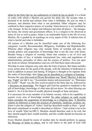 9
abide by the Holy Qur’an, the authenticity of which he has no doubt. it is a book
of codes with which a Muslim can govern his daily life. He accepts what is
declared to be lawful and refrains from what is forbidden. He acts on what it
instructs, and abstains from what is not permitted. Other religions may be
confined to their respective places of worship. Islam however is not confined to
s the mosque. In fact its impact and influence pervades all places— the mosque,
the home, the streets and government offices. It is a religion to be observed at
times of war as well as peace. Islam is an unalienable factor in the life of every
Muslim. He is guided by its teachings on every aspect of life. It informs him of
what is lawful and what is forbidden.
All actions of a Muslim can be classified under one of the following five
categories: Lawful, Recommended, Obligatory, Forbidden and Reprehensible.
Whereas other religions may only include forms of worship and may not
include politics and acquisition of knowledge that is not the case with Islam.
Besides being a religion of worship, Islam also contains a set of civil and
criminal codes of law; it includes international law, rules and regulations of
administration, principles of ethics and the science of politics. You can open
any book on Islamic Jurisprudence and you will find these topics discussed.
Worship in some religions may only take the form of prayer. But Islam includes
every action done for the good of the people, with the intention of dedication to
God in addition to prayer and fasting. If religion is thought to be separate from
the realm of knowledge, then Islam can be described as a religion of learning -
because the very first word of Divine Revelation was "Read" (Recite). It did not
say, "Fight" nor did it say, "Accumulate money and possessions" or, "Renounce
the world". "Read" was the first word revealed in the Holy Qur’an, followed by
a discourse on knowledge. The biggest gift God has granted to mankind is the
gift of knowledge, knowledge of what man did not know. No other blessing can
match it - be it in the form of wealth, physical strength or fame and glory.
It is necessary for every member of an Islamic society, with in his capability to
acquire every area of knowledge needed. No other religion on earth except
Islam considers the acquisition of knowledge as a religious duty. It therefore
exhorts its followers to learn the sciences of chemistry, medicine, aviation, etc.
Islam is also the religion of' ‘riches'. God has described wealth as khair - 'good'.
But man's attachment to wealth is described as follows: “And violent is he in his
love of wealth.”(Qur’an;100:7). Muslims should therefore seek to be rich, but
they should acquire their wealth lawfully, and this wealth should not become an
obsession.
Every Muslim should be aware of another duty he should perform: to convey
the Message of Islam to others, and to call others to the path of God with
 