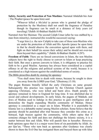 99
Safety, Security and Protection of Non Muslims: Narrated Abdullah bin Amr
: The Prophet (peace be upon him) said:
"Whoever killed a Mu'ahid (a person who is granted the pledge of
protection by the Muslims) shall not smell the fragrance of Paradise
though its fragrance can be smelt at a distance of forty years (of
traveling)."(Sahih Al-Bukhari Hadith:9.49).
Narrated Amr bin Maimun: The second Caliph Umar (after he was stabbed by a
man from minority), instructed (his would-be-successor) saying:
"I urge him (i.e. the new Caliph) to take care of those non-Muslims who
are under the protection of Allah and His Apostle (peace be upon him)
in that he should observe the convention agreed upon with them, and
fight on their behalf (to secure their safety) and he should not over-tax
them beyond their capability." (Sahih Al-Bukhari Hadith: 4.287).
Freedom of Faith: There are no forced conversions in Islam, the non Muslim
subjects have the right to freely choose to convert to Islam or keep practicing
their faith. But once a person converts to Islam, it is obligatory to practice his
faith to be a good Muslim. Apostasy has always been considered as a capital
offence in all the religions and political systems of the world, because it is
considered as a high treason against the established norms of society.
The Bible prescribes death by stoning for apostasy:
“You shall stone him to death with stones, because he sought to draw
you away from the LORD your God..”(Deutrony;13:10).
The pagan Romans brutally killed the early Christians on same ground.
Subsequently this practice was repeated by the Christian Church against
opposing Christians, who were killed and burnt alive. Death penalty for
apostasy remained in force in England for long time. It was abolished due to
social and cultural developments. In early Islam, the pagans of Makkah, and
Jews of Medina used to indulge in this practice to gain intelligence and to
demoralize the fragile expanding Muslim community of Median. Hence
apostasy is considered as a major sin in Islam. Whether it is punishable by
Islamic law is a debatable matter among Muslim scholars. Some believe that the
apostate should be punished after trial because they consider this crime as a
betrayal, high treason against the community, while others opine that if
someone changes his faith and does not challenge the Islamic society, it is a
matter between him and Allah, Who will punish him in hereafter. However,
both opinions agree that it is a major worst form of sin punishable by Allah. As
per Qur’an; “Those who turn back as apostates after Guidance was clearly
shown to them the Evil One has instigated them and buoyed them up with false
 