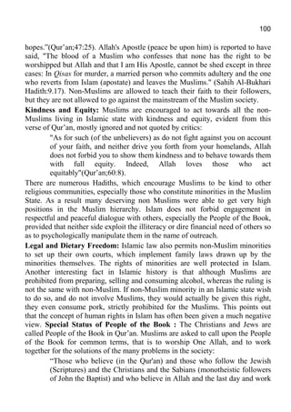 100
hopes.”(Qur’an;47:25). Allah's Apostle (peace be upon him) is reported to have
said, "The blood of a Muslim who confesses that none has the right to be
worshipped but Allah and that I am His Apostle, cannot be shed except in three
cases: In Qisas for murder, a married person who commits adultery and the one
who reverts from Islam (apostate) and leaves the Muslims." (Sahih Al-Bukhari
Hadith:9.17). Non-Muslims are allowed to teach their faith to their followers,
but they are not allowed to go against the mainstream of the Muslim society.
Kindness and Equity: Muslims are encouraged to act towards all the non-
Muslims living in Islamic state with kindness and equity, evident from this
verse of Qur’an, mostly ignored and not quoted by critics:
"As for such (of the unbelievers) as do not fight against you on account
of your faith, and neither drive you forth from your homelands, Allah
does not forbid you to show them kindness and to behave towards them
with full equity. Indeed, Allah loves those who act
equitably"(Qur’an;60:8).
There are numerous Hadiths, which encourage Muslims to be kind to other
religious communities, especially those who constitute minorities in the Muslim
State. As a result many deserving non Muslims were able to get very high
positions in the Muslim hierarchy. Islam does not forbid engagement in
respectful and peaceful dialogue with others, especially the People of the Book,
provided that neither side exploit the illiteracy or dire financial need of others so
as to psychologically manipulate them in the name of outreach.
Legal and Dietary Freedom: Islamic law also permits non-Muslim minorities
to set up their own courts, which implement family laws drawn up by the
minorities themselves. The rights of minorities are well protected in Islam.
Another interesting fact in Islamic history is that although Muslims are
prohibited from preparing, selling and consuming alcohol, whereas the ruling is
not the same with non-Muslim. If non-Muslim minority in an Islamic state wish
to do so, and do not involve Muslims, they would actually be given this right,
they even consume pork, strictly prohibited for the Muslims. This points out
that the concept of human rights in Islam has often been given a much negative
view. Special Status of People of the Book : The Christians and Jews are
called People of the Book in Qur’an. Muslims are asked to call upon the People
of the Book for common terms, that is to worship One Allah, and to work
together for the solutions of the many problems in the society:
“Those who believe (in the Qur'an) and those who follow the Jewish
(Scriptures) and the Christians and the Sabians (monotheistic followers
of John the Baptist) and who believe in Allah and the last day and work
 