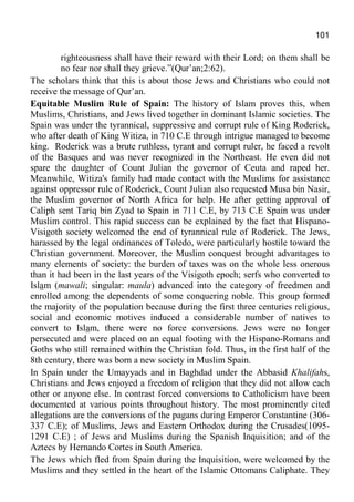 101
righteousness shall have their reward with their Lord; on them shall be
no fear nor shall they grieve.”(Qur’an;2:62).
The scholars think that this is about those Jews and Christians who could not
receive the message of Qur’an.
Equitable Muslim Rule of Spain: The history of Islam proves this, when
Muslims, Christians, and Jews lived together in dominant Islamic societies. The
Spain was under the tyrannical, suppressive and corrupt rule of King Roderick,
who after death of King Witiza, in 710 C.E through intrigue managed to become
king. Roderick was a brute ruthless, tyrant and corrupt ruler, he faced a revolt
of the Basques and was never recognized in the Northeast. He even did not
spare the daughter of Count Julian the governor of Ceuta and raped her.
Meanwhile, Witiza's family had made contact with the Muslims for assistance
against oppressor rule of Roderick, Count Julian also requested Musa bin Nasir,
the Muslim governor of North Africa for help. He after getting approval of
Caliph sent Tariq bin Zyad to Spain in 711 C.E, by 713 C.E Spain was under
Muslim control. This rapid success can be explained by the fact that Hispano-
Visigoth society welcomed the end of tyrannical rule of Roderick. The Jews,
harassed by the legal ordinances of Toledo, were particularly hostile toward the
Christian government. Moreover, the Muslim conquest brought advantages to
many elements of society: the burden of taxes was on the whole less onerous
than it had been in the last years of the Visigoth epoch; serfs who converted to
Islam (mawali; singular: maula) advanced into the category of freedmen and
enrolled among the dependents of some conquering noble. This group formed
the majority of the population because during the first three centuries religious,
social and economic motives induced a considerable number of natives to
convert to Islam, there were no force conversions. Jews were no longer
persecuted and were placed on an equal footing with the Hispano-Romans and
Goths who still remained within the Christian fold. Thus, in the first half of the
8th century, there was born a new society in Muslim Spain.
In Spain under the Umayyads and in Baghdad under the Abbasid Khalifahs,
Christians and Jews enjoyed a freedom of religion that they did not allow each
other or anyone else. In contrast forced conversions to Catholicism have been
documented at various points throughout history. The most prominently cited
allegations are the conversions of the pagans during Emperor Constantine (306-
337 C.E); of Muslims, Jews and Eastern Orthodox during the Crusades(1095-
1291 C.E) ; of Jews and Muslims during the Spanish Inquisition; and of the
Aztecs by Hernando Cortes in South America.
The Jews which fled from Spain during the Inquisition, were welcomed by the
Muslims and they settled in the heart of the Islamic Ottomans Caliphate. They
 